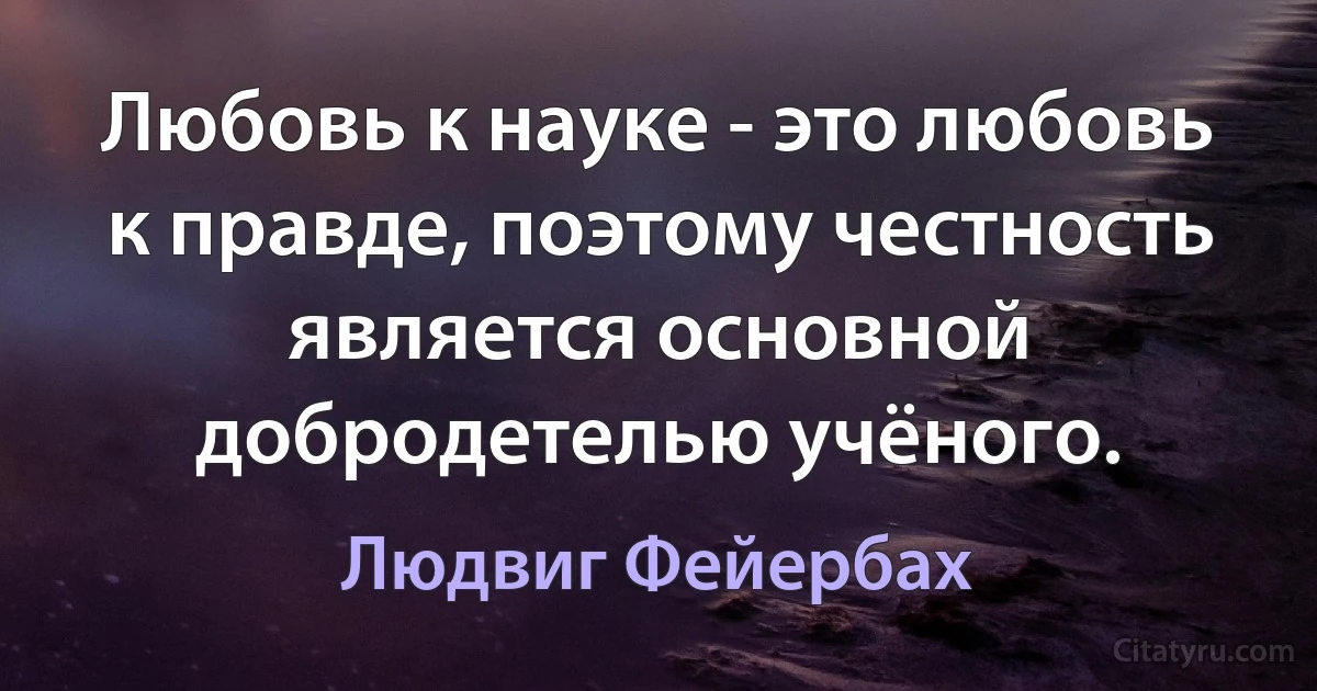 Любовь к науке - это любовь к правде, поэтому честность является основной добродетелью учёного. (Людвиг Фейербах)