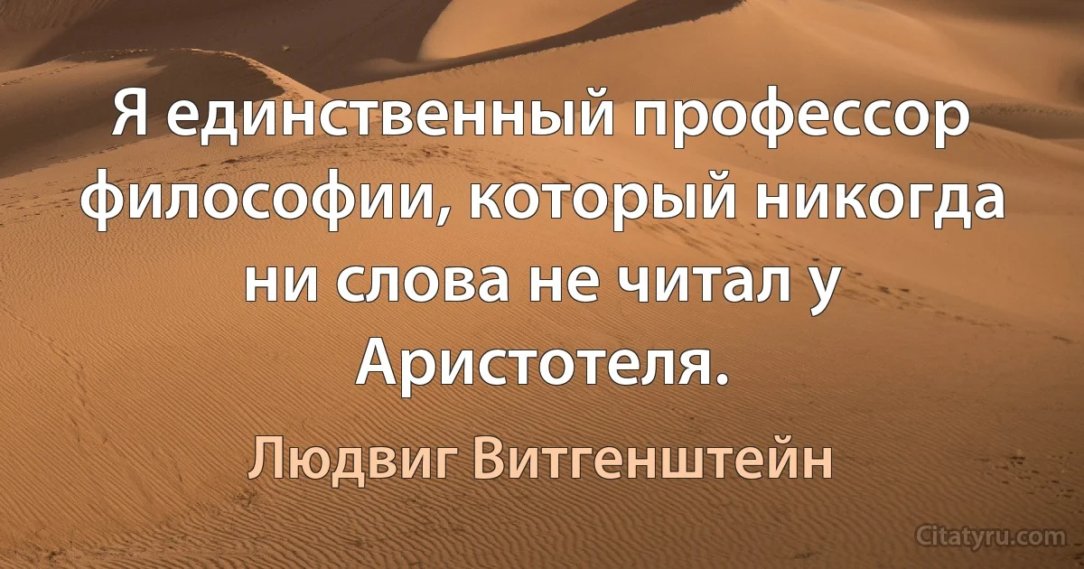 Я единственный профессор философии, который никогда ни слова не читал у Аристотеля. (Людвиг Витгенштейн)