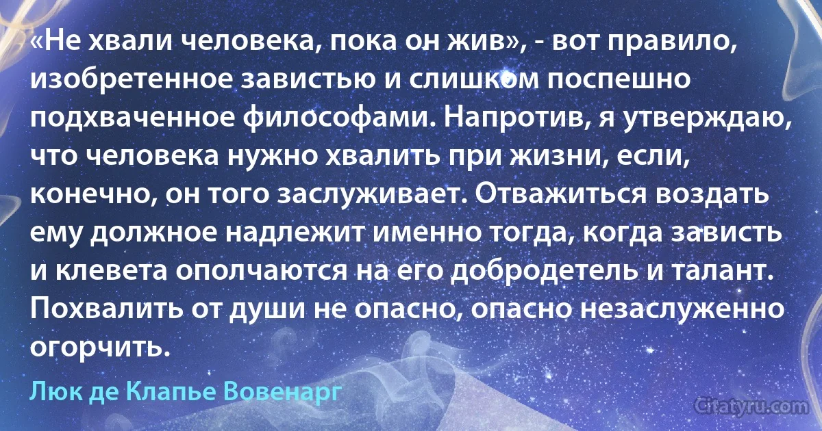 «Не хвали человека, пока он жив», - вот правило, изобретенное завистью и слишком поспешно подхваченное философами. Напротив, я утверждаю, что человека нужно хвалить при жизни, если, конечно, он того заслуживает. Отважиться воздать ему должное надлежит именно тогда, когда зависть и клевета ополчаются на его добродетель и талант. Похвалить от души не опасно, опасно незаслуженно огорчить. (Люк де Клапье Вовенарг)