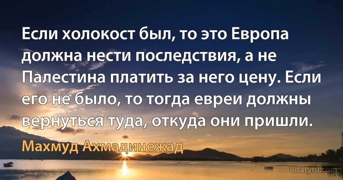 Eсли холокост был, то это Европа должна нести последствия, а не Палестина платить за него цену. Если его не было, то тогда евреи должны вернуться туда, откуда они пришли. (Махмуд Ахмадинежад)