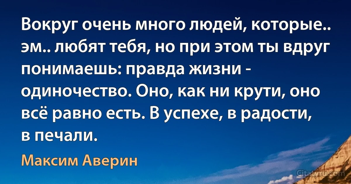 Вокруг очень много людей, которые.. эм.. любят тебя, но при этом ты вдруг понимаешь: правда жизни - одиночество. Оно, как ни крути, оно всё равно есть. В успехе, в радости, в печали. (Максим Аверин)