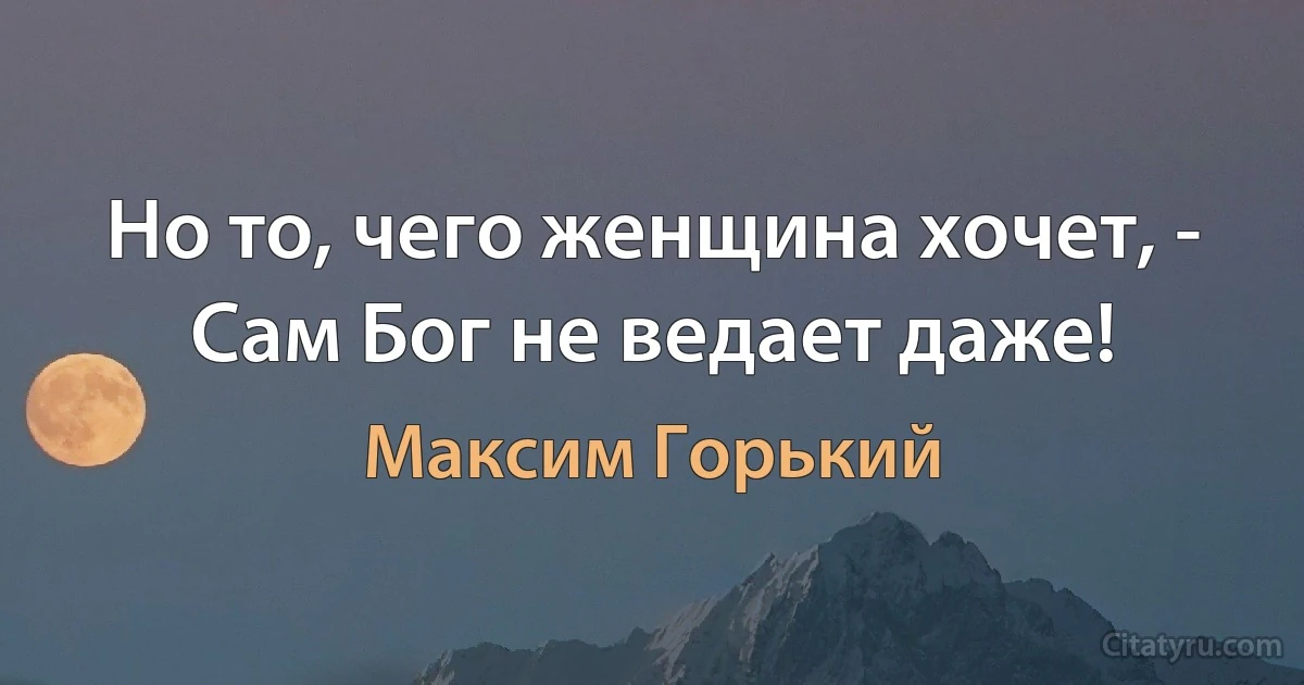 Но то, чего женщина хочет, - Сам Бог не ведает даже! (Максим Горький)