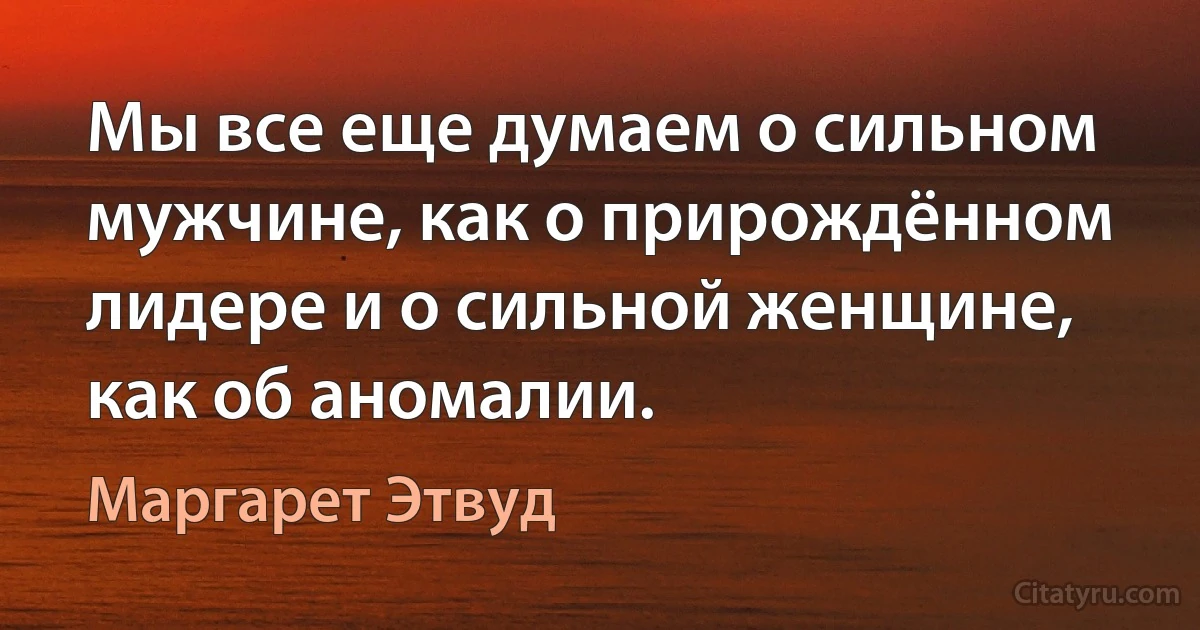 Мы все еще думаем о сильном мужчине, как о прирождённом лидере и о сильной женщине, как об аномалии. (Маргарет Этвуд)