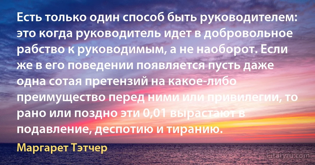 Есть только один способ быть руководителем: это когда руководитель идет в добровольное рабство к руководимым, а не наоборот. Если же в его поведении появляется пусть даже одна сотая претензий на какое-либо преимущество перед ними или привилегии, то рано или поздно эти 0,01 вырастают в подавление, деспотию и тиранию. (Маргарет Тэтчер)