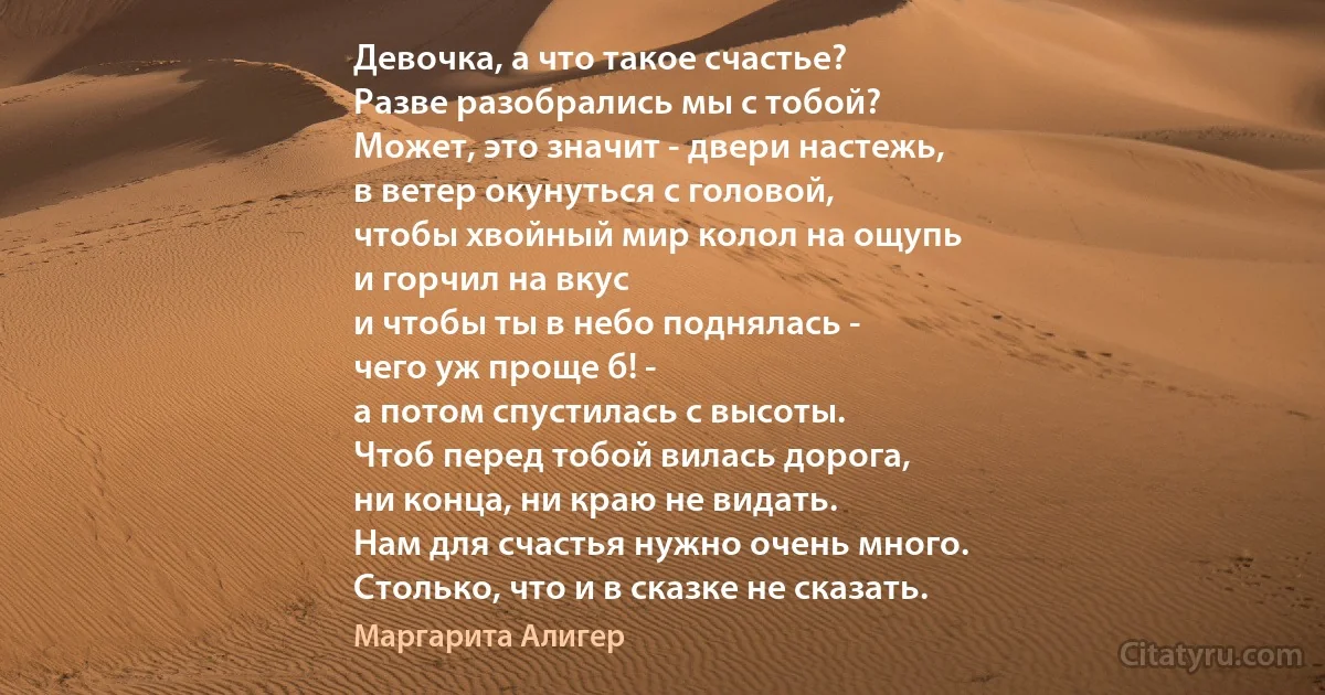 Девочка, а что такое счастье?
Разве разобрались мы с тобой?
Может, это значит - двери настежь,
в ветер окунуться с головой,
чтобы хвойный мир колол на ощупь
и горчил на вкус
и чтобы ты в небо поднялась -
чего уж проще б! -
а потом спустилась с высоты.
Чтоб перед тобой вилась дорога,
ни конца, ни краю не видать.
Нам для счастья нужно очень много.
Столько, что и в сказке не сказать. (Маргарита Алигер)