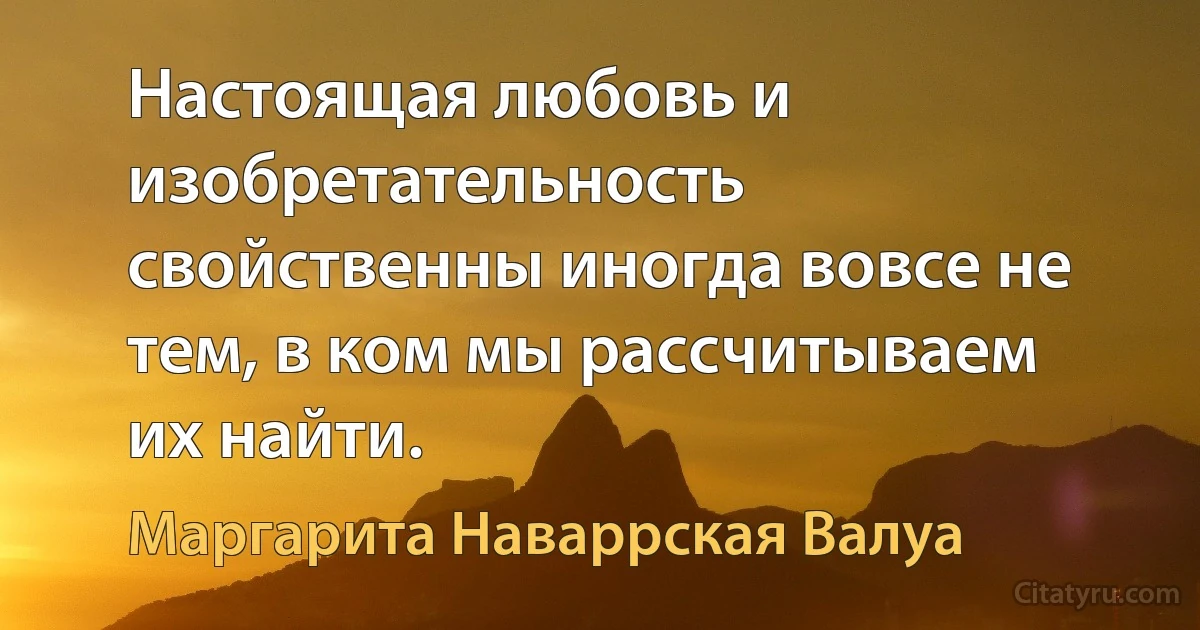 Настоящая любовь и изобретательность свойственны иногда вовсе не тем, в ком мы рассчитываем их найти. (Маргарита Наваррская Валуа)