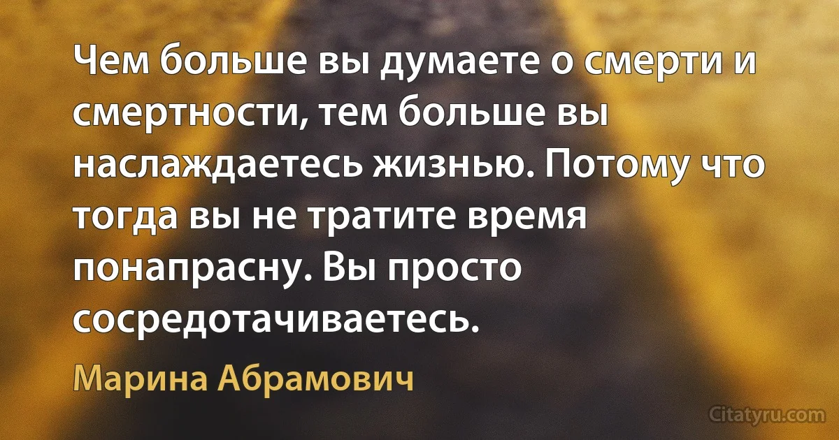 Чем больше вы думаете о смерти и смертности, тем больше вы наслаждаетесь жизнью. Потому что тогда вы не тратите время понапрасну. Вы просто сосредотачиваетесь. (Марина Абрамович)