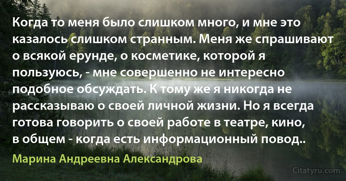 Когда то меня было слишком много, и мне это казалось слишком странным. Меня же спрашивают о всякой ерунде, о косметике, которой я пользуюсь, - мне совершенно не интересно подобное обсуждать. К тому же я никогда не рассказываю о своей личной жизни. Но я всегда готова говорить о своей работе в театре, кино, в общем - когда есть информационный повод.. (Марина Андреевна Александрова)