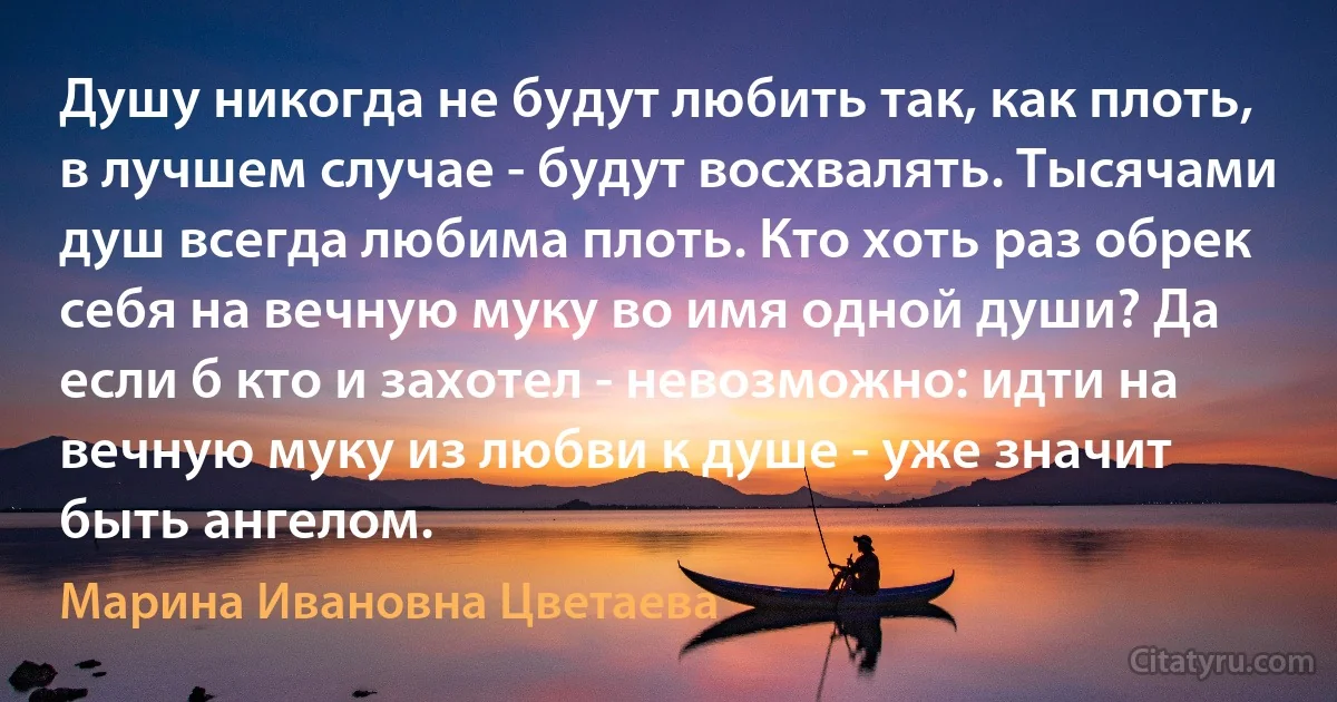 Душу никогда не будут любить так, как плоть, в лучшем случае - будут восхвалять. Тысячами душ всегда любима плоть. Кто хоть раз обрек себя на вечную муку во имя одной души? Да если б кто и захотел - невозможно: идти на вечную муку из любви к душе - уже значит быть ангелом. (Марина Ивановна Цветаева)