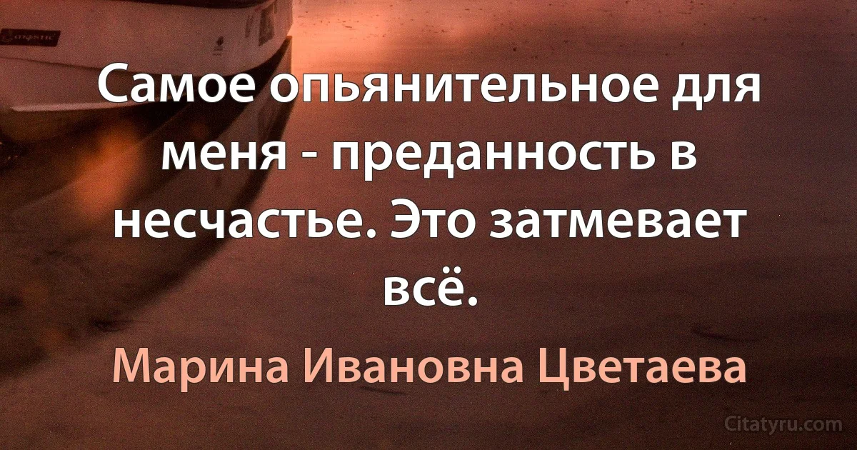 Самое опьянительное для меня - преданность в несчастье. Это затмевает всё. (Марина Ивановна Цветаева)