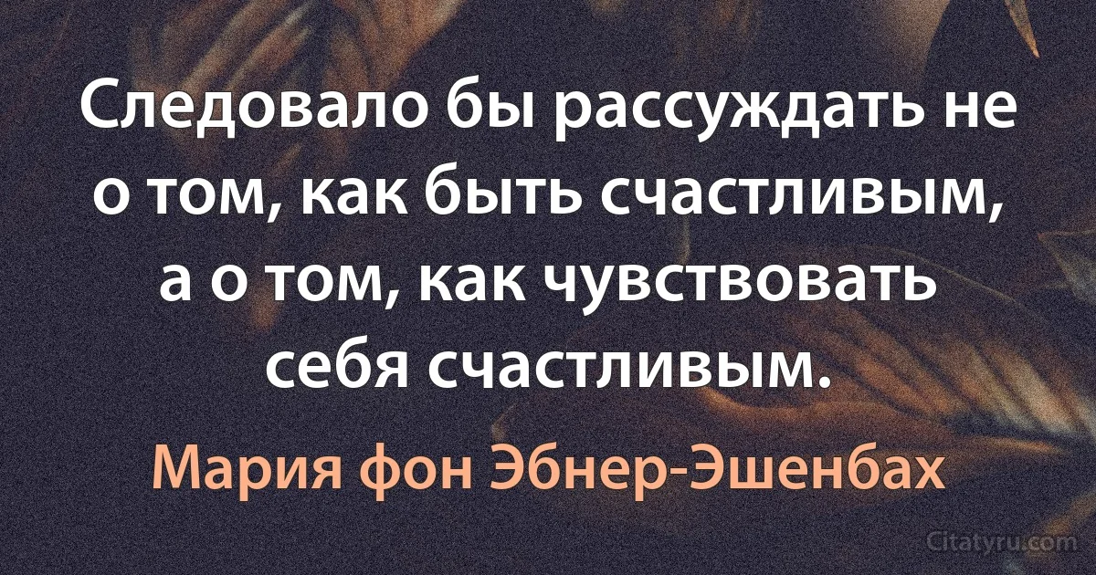 Следовало бы рассуждать не о том, как быть счастливым, а о том, как чувствовать себя счастливым. (Мария фон Эбнер-Эшенбах)