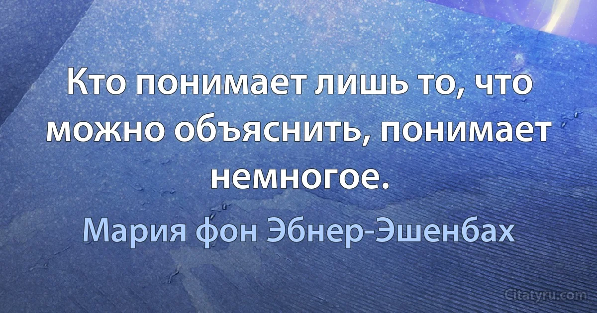 Кто понимает лишь то, что можно объяснить, понимает немногое. (Мария фон Эбнер-Эшенбах)