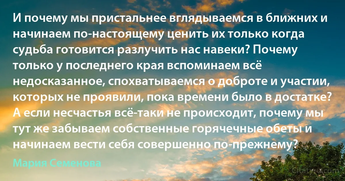 И почему мы пристальнее вглядываемся в ближних и начинаем по-настоящему ценить их только когда судьба готовится разлучить нас навеки? Почему только у последнего края вспоминаем всё недосказанное, спохватываемся о доброте и участии, которых не проявили, пока времени было в достатке? А если несчастья всё-таки не происходит, почему мы тут же забываем собственные горячечные обеты и начинаем вести себя совершенно по-прежнему? (Мария Семенова)