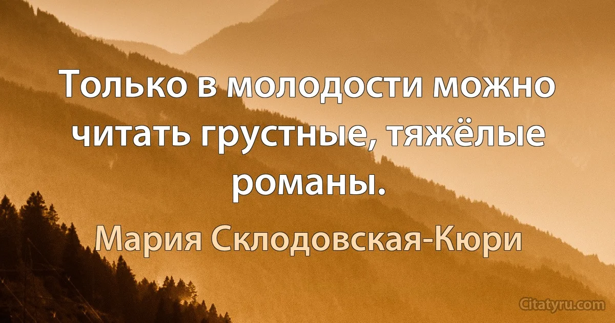 Только в молодости можно читать грустные, тяжёлые романы. (Мария Склодовская-Кюри)