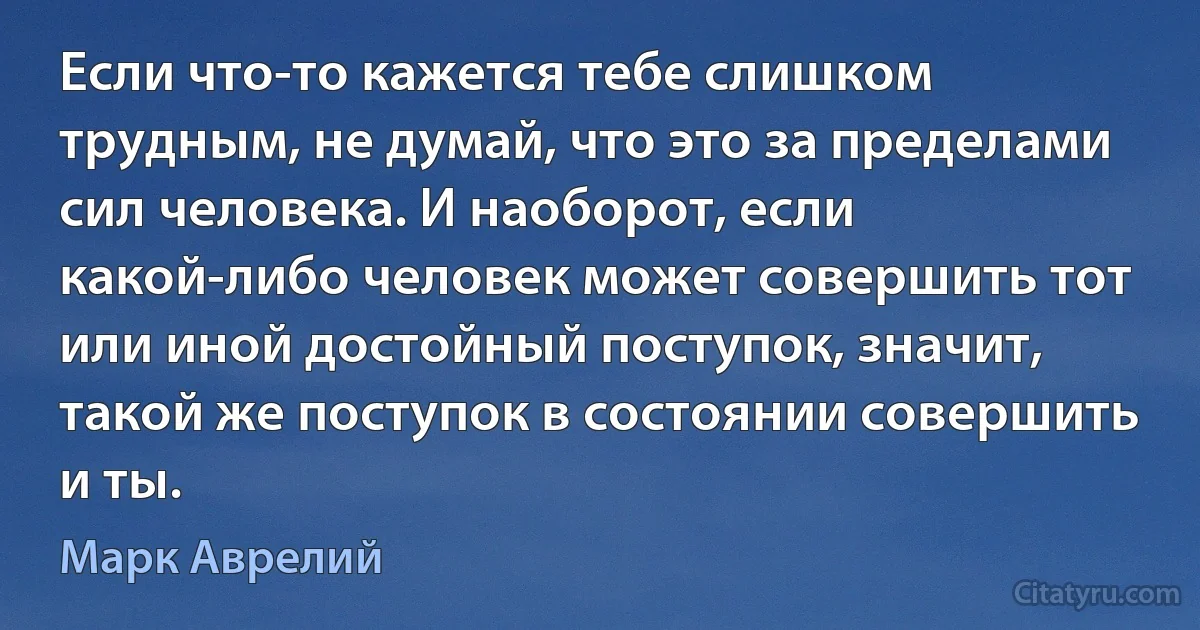 Если что-то кажется тебе слишком трудным, не думай, что это за пределами сил человека. И наоборот, если какой-либо человек может совершить тот или иной достойный поступок, значит, такой же поступок в состоянии совершить и ты. (Марк Аврелий)