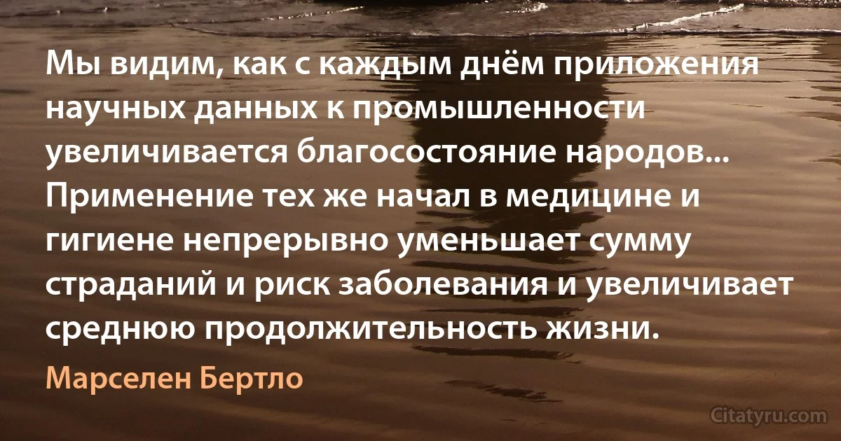 Мы видим, как с каждым днём приложения научных данных к промышленности увеличивается благосостояние народов... Применение тех же начал в медицине и гигиене непрерывно уменьшает сумму страданий и риск заболевания и увеличивает среднюю продолжительность жизни. (Марселен Бертло)