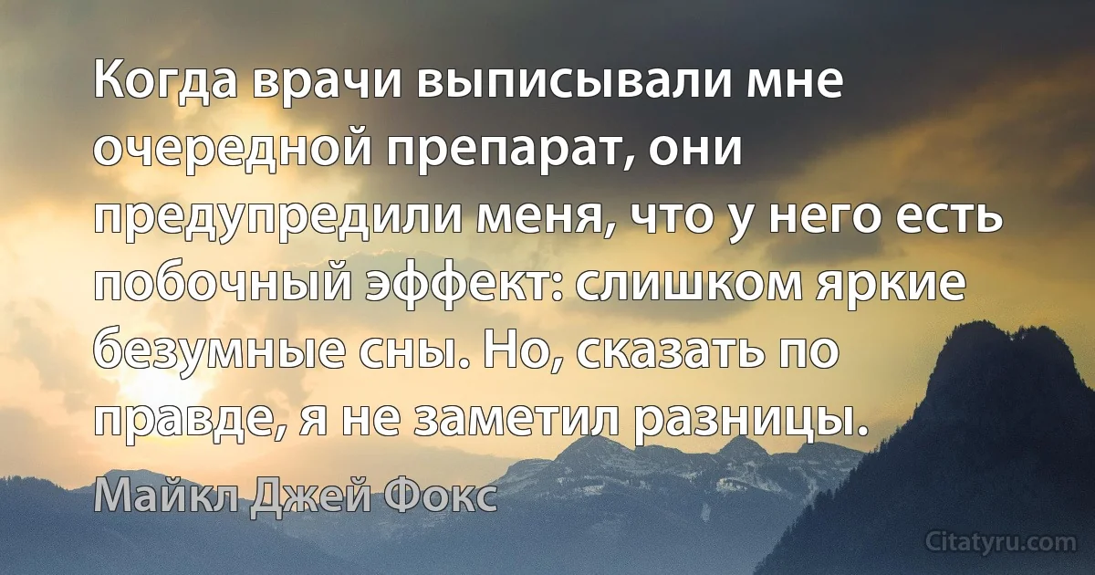 Когда врачи выписывали мне очередной препарат, они предупредили меня, что у него есть побочный эффект: слишком яркие безумные сны. Но, сказать по правде, я не заметил разницы. (Майкл Джей Фокс)