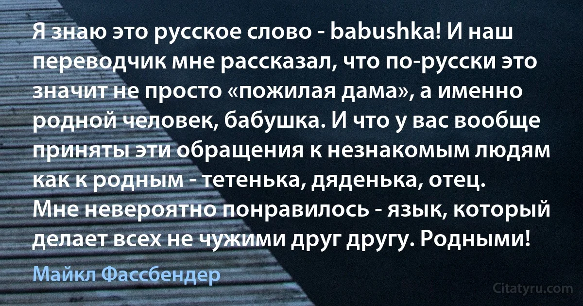 Я знаю это русское слово - babushka! И наш переводчик мне рассказал, что по-русски это значит не просто «пожилая дама», а именно родной человек, бабушка. И что у вас вообще приняты эти обращения к незнакомым людям как к родным - тетенька, дяденька, отец. Мне невероятно понравилось - язык, который делает всех не чужими друг другу. Родными! (Майкл Фассбендер)