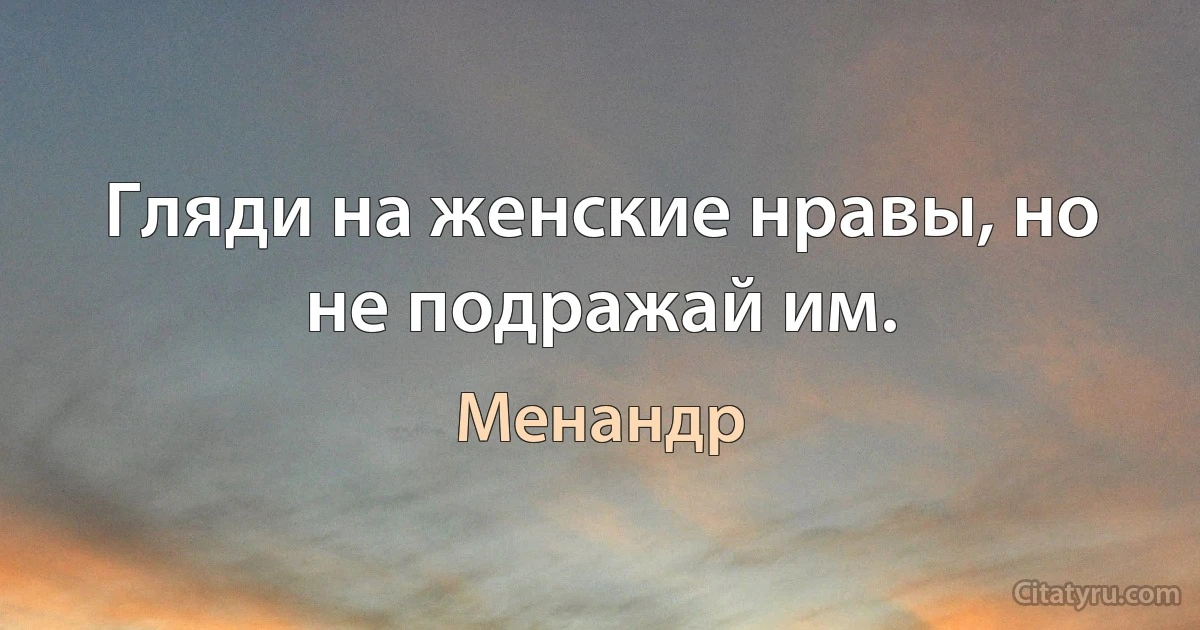 Гляди на женские нравы, но не подражай им. (Менандр)