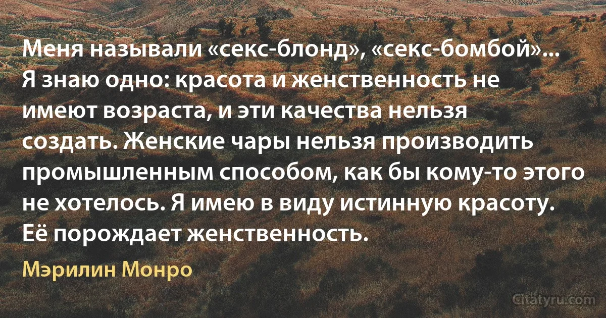 Меня называли «секс-блонд», «секс-бомбой»... Я знаю одно: красота и женственность не имеют возраста, и эти качества нельзя создать. Женские чары нельзя производить промышленным способом, как бы кому-то этого не хотелось. Я имею в виду истинную красоту. Её порождает женственность. (Мэрилин Монро)