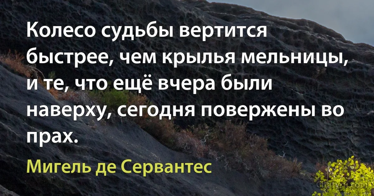 Колесо судьбы вертится быстрее, чем крылья мельницы, и те, что ещё вчера были наверху, сегодня повержены во прах. (Мигель де Сервантес)