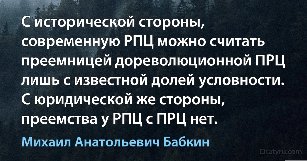 С исторической стороны, современную РПЦ можно считать преемницей дореволюционной ПРЦ лишь с известной долей условности. С юридической же стороны, преемства у РПЦ с ПРЦ нет. (Михаил Анатольевич Бабкин)