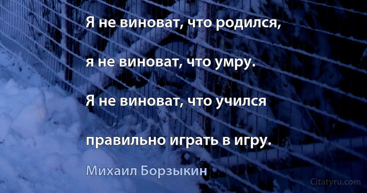 Я не виноват, что родился,

я не виноват, что умру.

Я не виноват, что учился

правильно играть в игру. (Михаил Борзыкин)