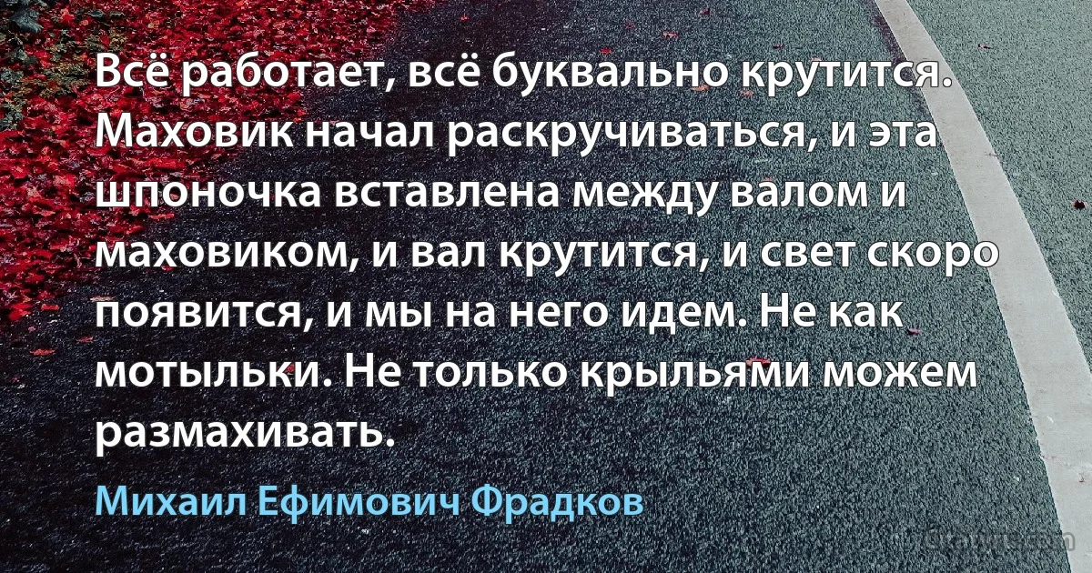 Всё работает, всё буквально крутится. Маховик начал раскручиваться, и эта шпоночка вставлена между валом и маховиком, и вал крутится, и свет скоро появится, и мы на него идем. Не как мотыльки. Не только крыльями можем размахивать. (Михаил Ефимович Фрадков)