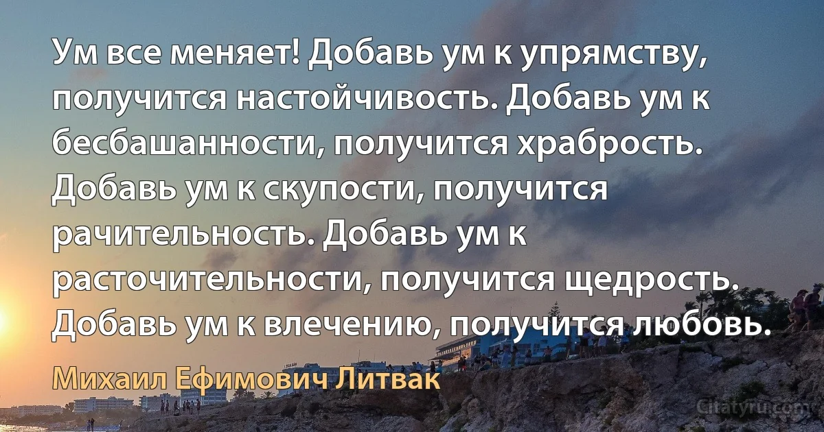 Ум все меняет! Добавь ум к упрямству, получится настойчивость. Добавь ум к бесбашанности, получится храбрость. Добавь ум к скупости, получится рачительность. Добавь ум к расточительности, получится щедрость. Добавь ум к влечению, получится любовь. (Михаил Ефимович Литвак)