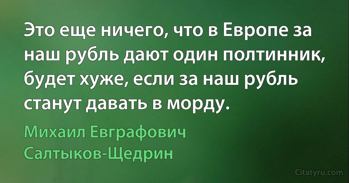 Это еще ничего, что в Европе за наш рубль дают один полтинник, будет хуже, если за наш рубль станут давать в морду. (Михаил Евграфович Салтыков-Щедрин)