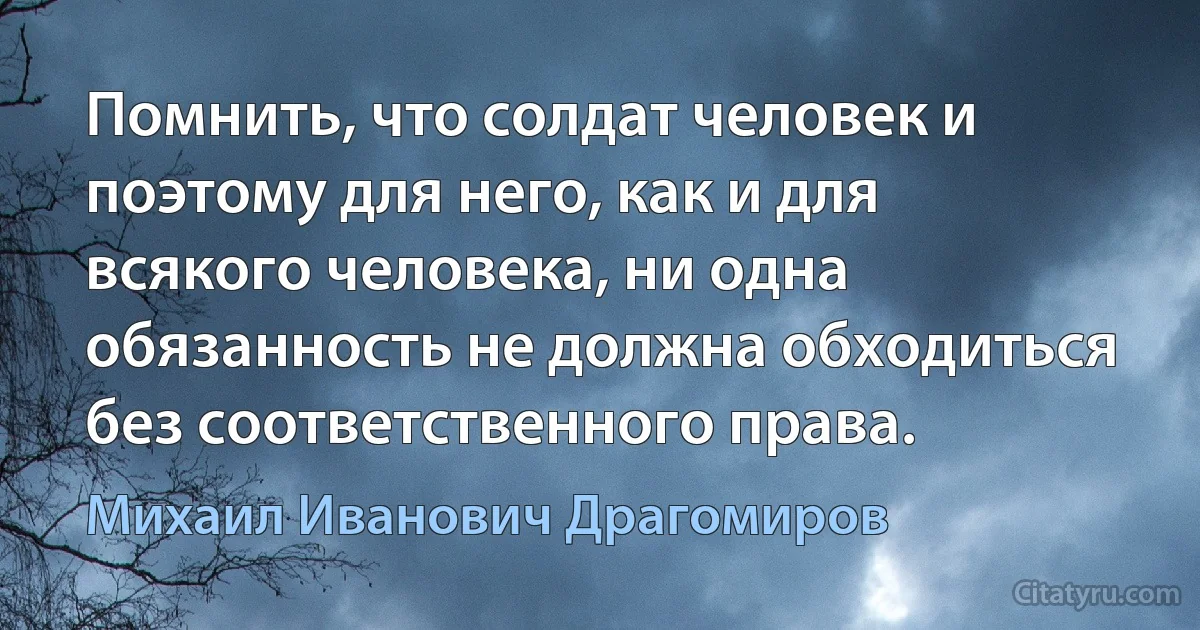 Помнить, что солдат человек и поэтому для него, как и для всякого человека, ни одна обязанность не должна обходиться без соответственного права. (Михаил Иванович Драгомиров)