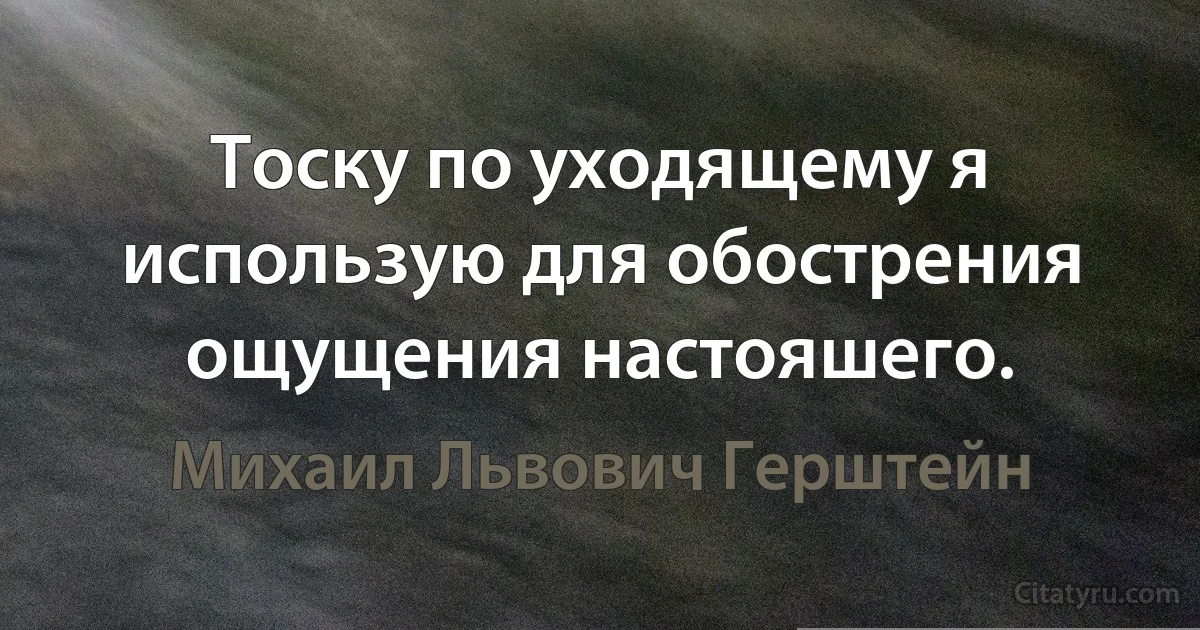 Тоску по уходящему я использую для обострения ощущения настояшего. (Михаил Львович Герштейн)