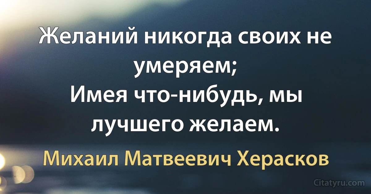 Желаний никогда своих не умеряем;
Имея что-нибудь, мы лучшего желаем. (Михаил Матвеевич Херасков)