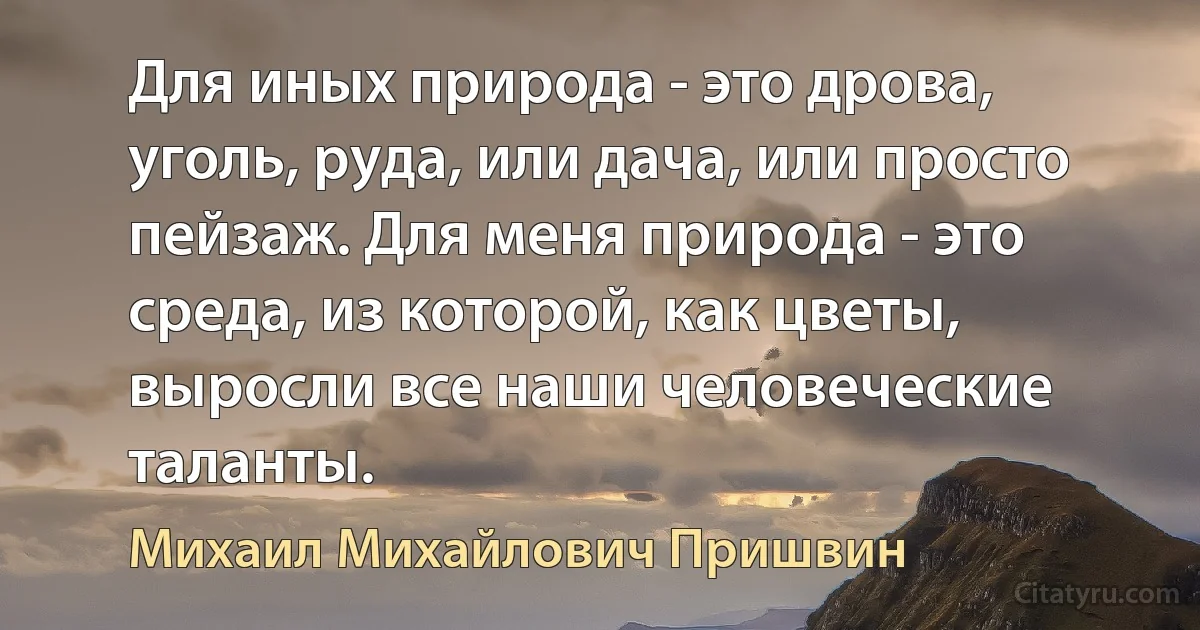 Для иных природа - это дрова, уголь, руда, или дача, или просто пейзаж. Для меня природа - это среда, из которой, как цветы, выросли все наши человеческие таланты. (Михаил Михайлович Пришвин)