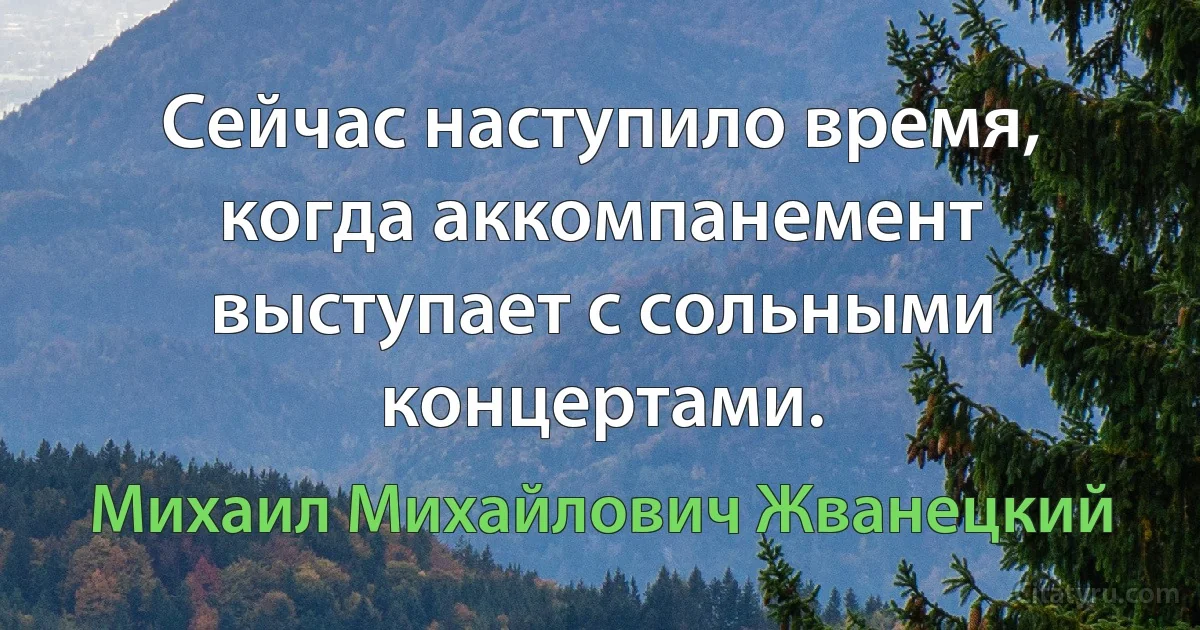 Сейчас наступило время, когда аккомпанемент выступает с сольными концертами. (Михаил Михайлович Жванецкий)