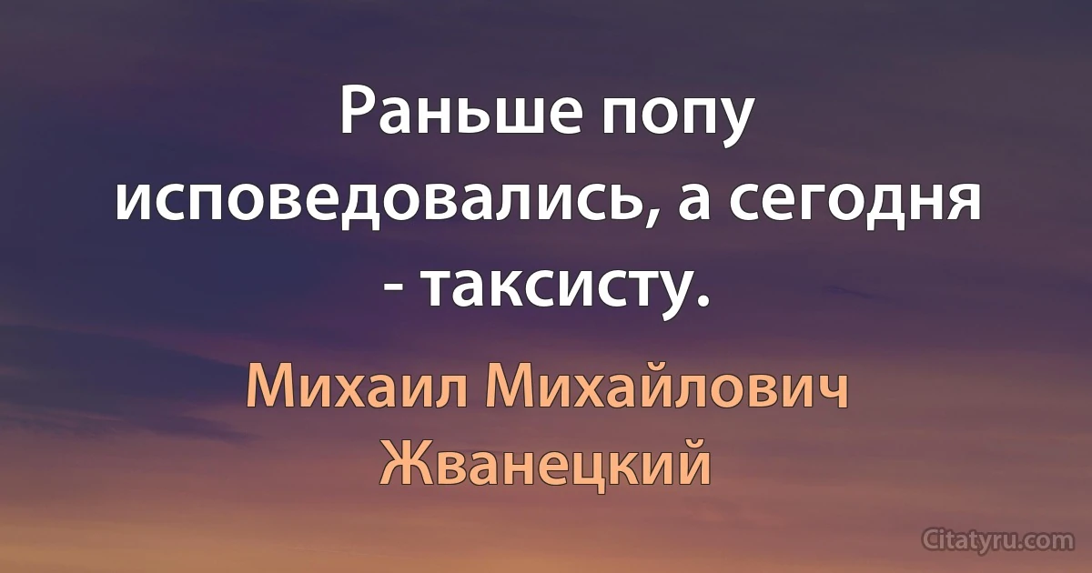 Раньше попу исповедовались, а сегодня - таксисту. (Михаил Михайлович Жванецкий)