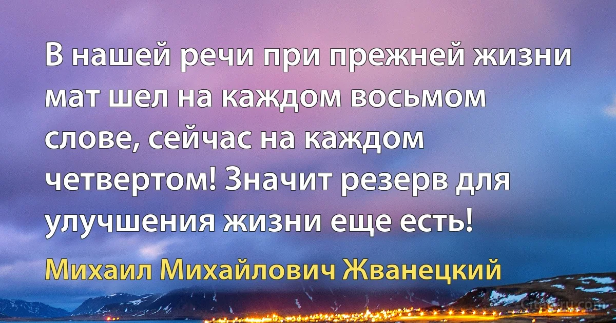 В нашей речи при прежней жизни мат шел на каждом восьмом слове, сейчас на каждом четвертом! Значит резерв для улучшения жизни еще есть! (Михаил Михайлович Жванецкий)