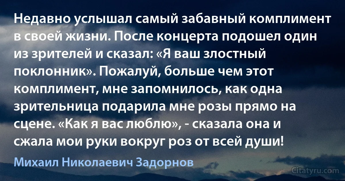 Недавно услышал самый забавный комплимент в своей жизни. После концерта подошел один из зрителей и сказал: «Я ваш злостный поклонник». Пожалуй, больше чем этот комплимент, мне запомнилось, как одна зрительница подарила мне розы прямо на сцене. «Как я вас люблю», - сказала она и сжала мои руки вокруг роз от всей души! (Михаил Николаевич Задорнов)