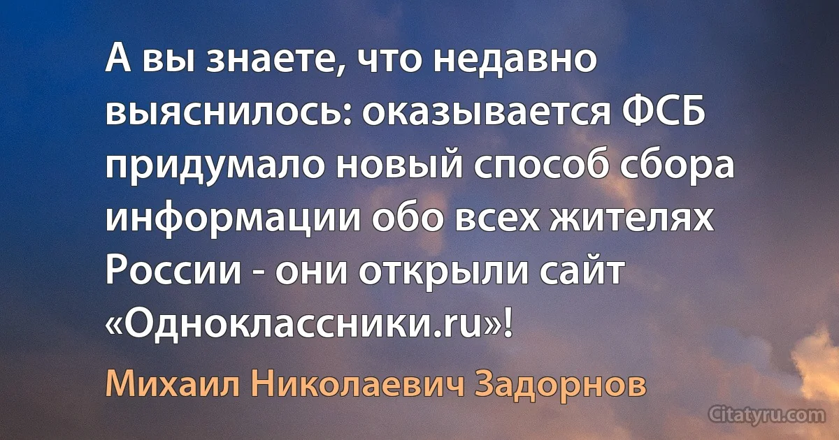 А вы знаете, что недавно выяснилось: оказывается ФСБ придумало новый способ сбора информации обо всех жителях России - они открыли сайт «Одноклассники.ru»! (Михаил Николаевич Задорнов)