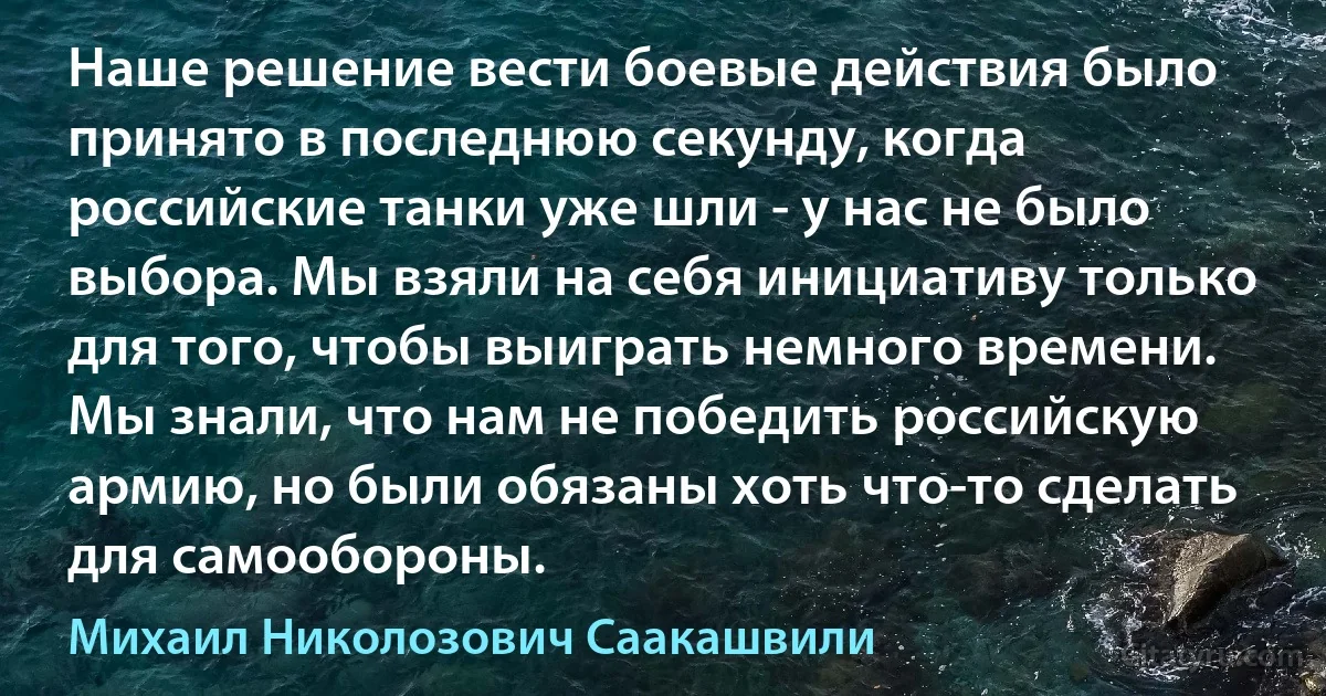 Наше решение вести боевые действия было принято в последнюю секунду, когда российские танки уже шли - у нас не было выбора. Мы взяли на себя инициативу только для того, чтобы выиграть немного времени. Мы знали, что нам не победить российскую армию, но были обязаны хоть что-то сделать для самообороны. (Михаил Николозович Саакашвили)