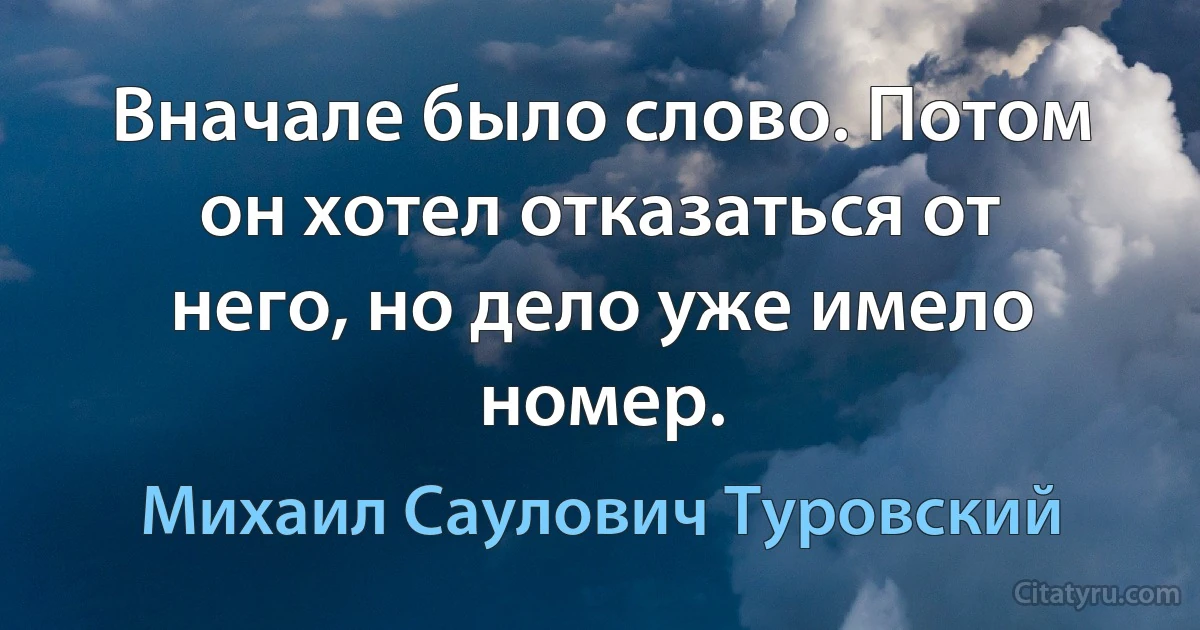 Вначале было слово. Потом он хотел отказаться от него, но дело уже имело номер. (Михаил Саулович Туровский)