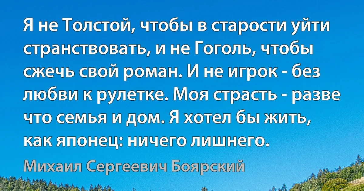 Я не Толстой, чтобы в старости уйти странствовать, и не Гоголь, чтобы сжечь свой роман. И не игрок - без любви к рулетке. Моя страсть - разве что семья и дом. Я хотел бы жить, как японец: ничего лишнего. (Михаил Сергеевич Боярский)