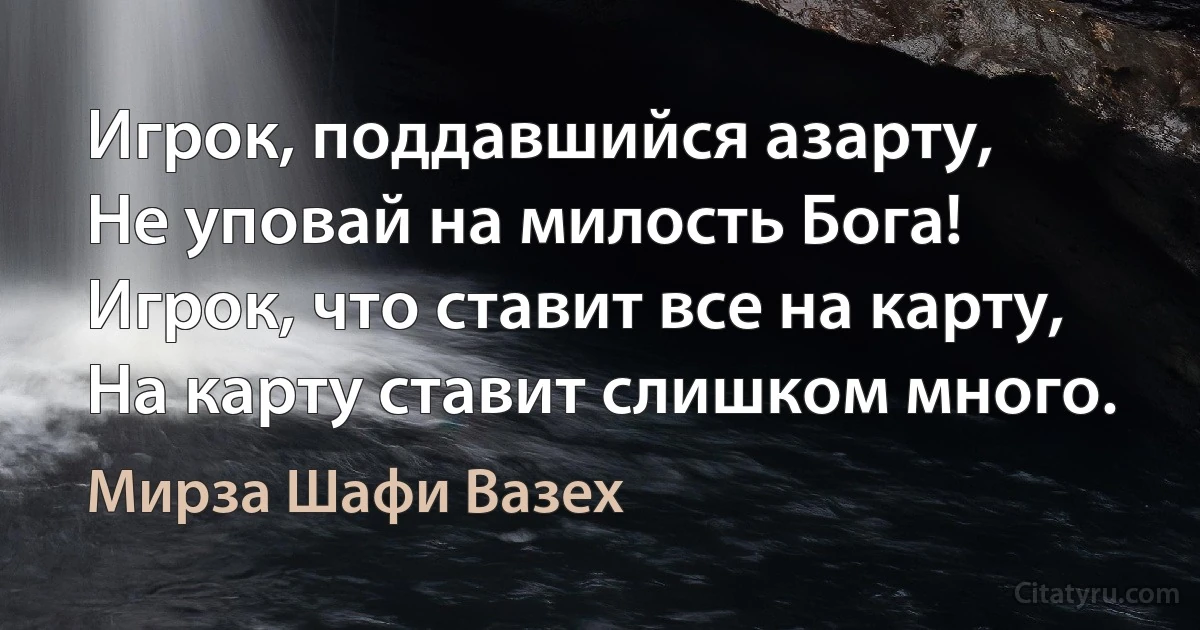 Игрок, поддавшийся азарту,
Не уповай на милость Бога!
Игрок, что ставит все на карту,
На карту ставит слишком много. (Мирза Шафи Вазех)