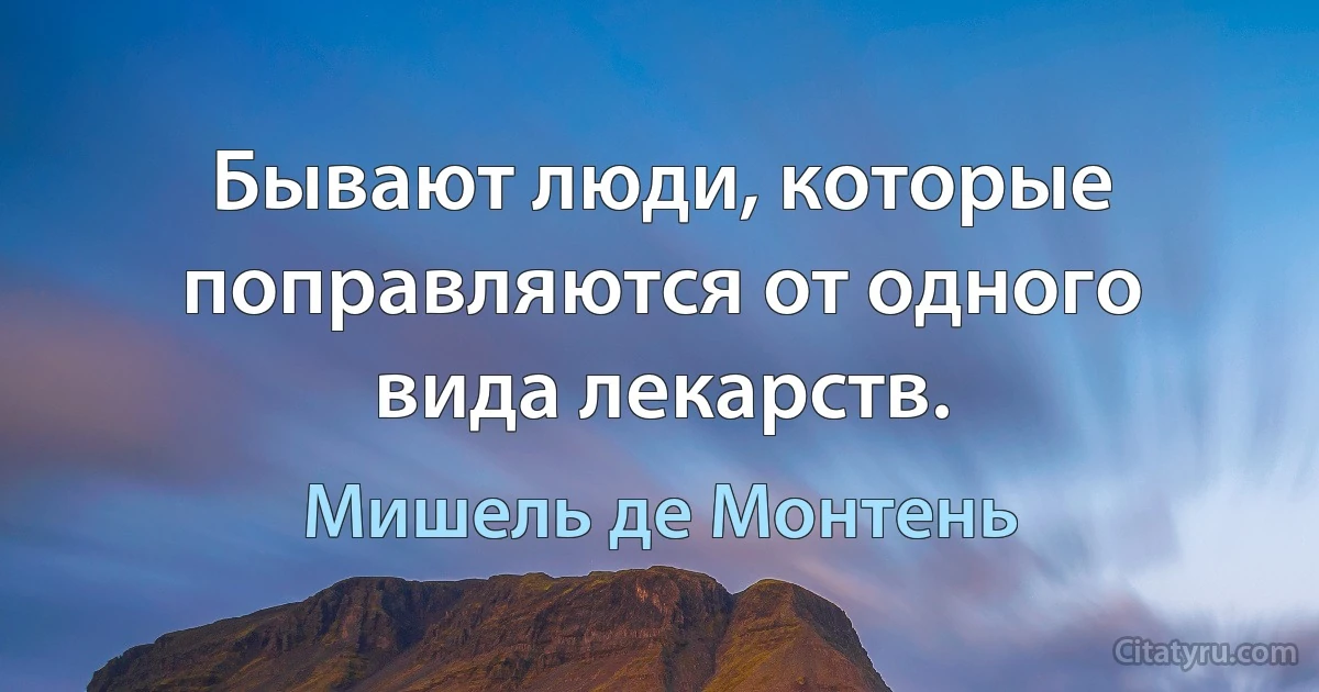 Бывают люди, которые поправляются от одного вида лекарств. (Мишель де Монтень)