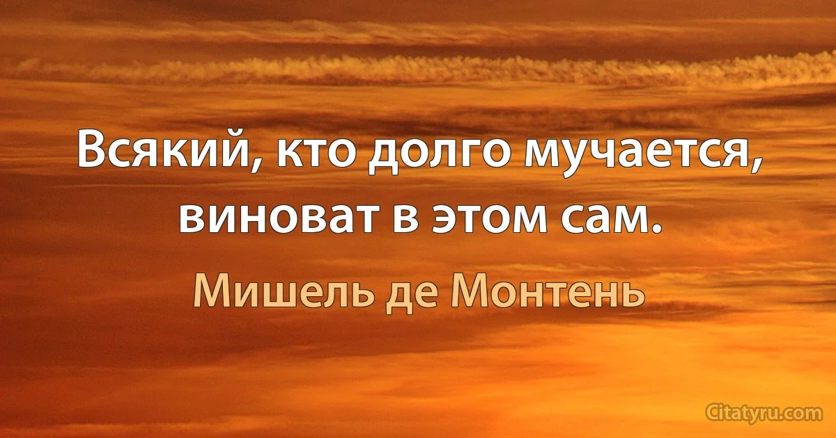 Всякий, кто долго мучается, виноват в этом сам. (Мишель де Монтень)