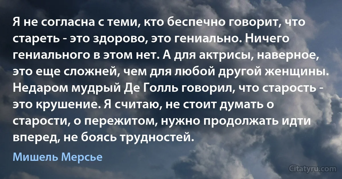 Я не согласна с теми, кто беспечно говорит, что стареть - это здорово, это гениально. Ничего гениального в этом нет. А для актрисы, наверное, это еще сложней, чем для любой другой женщины. Недаром мудрый Де Голль говорил, что старость - это крушение. Я считаю, не стоит думать о старости, о пережитом, нужно продолжать идти вперед, не боясь трудностей. (Мишель Мерсье)