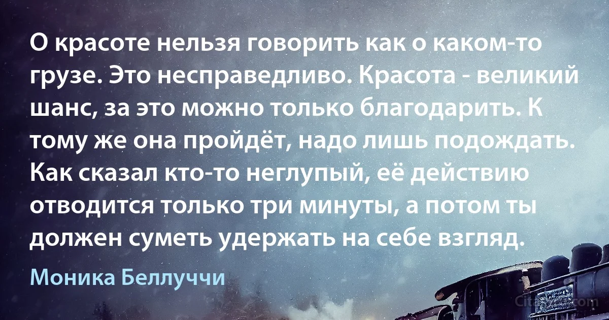 О красоте нельзя говорить как о каком-то грузе. Это несправедливо. Красота - великий шанс, за это можно только благодарить. К тому же она пройдёт, надо лишь подождать. Как сказал кто-то неглупый, её действию отводится только три минуты, а потом ты должен суметь удержать на себе взгляд. (Моника Беллуччи)