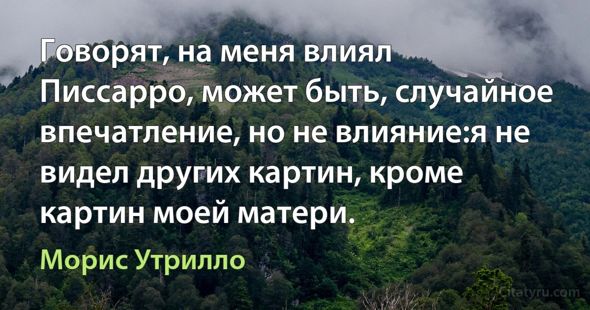 Говорят, на меня влиял Писсарро, может быть, случайное впечатление, но не влияние:я не видел других картин, кроме картин моей матери. (Морис Утрилло)