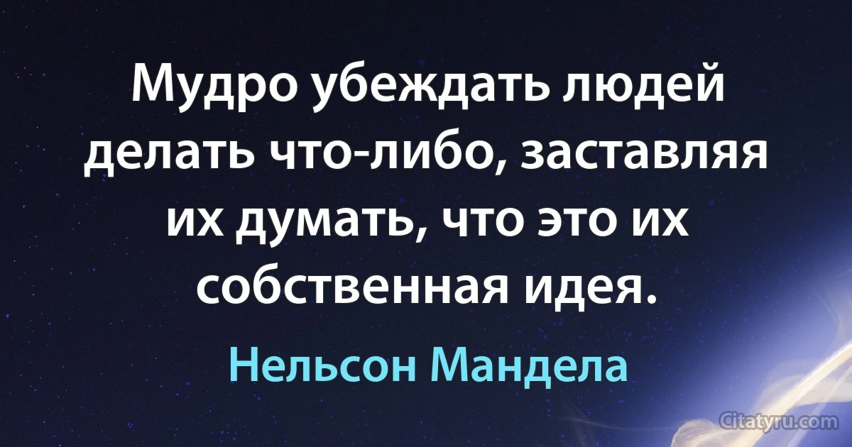 Мудро убеждать людей делать что-либо, заставляя их думать, что это их собственная идея. (Нельсон Мандела)