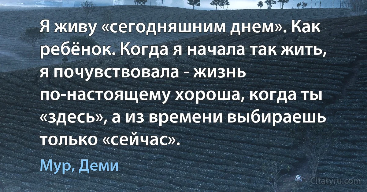 Я живу «сегодняшним днем». Как ребёнок. Когда я начала так жить, я почувствовала - жизнь по-настоящему хороша, когда ты «здесь», а из времени выбираешь только «сейчас». (Мур, Деми)